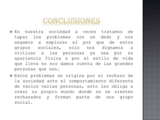    En nuestra sociedad a veces tratamos de
    tapar los problemas con un dedo y nos
    negamos a explorar el por que de estos
    grupos   sociales,  solo   nos  dignamos   a
    criticar a las personas ya sea por su
    apariencia física o por el estilo de vida
    que lleva no nos damos cuenta de las grandes
    personas que son.
   Estos problemas se origina por el rechazo de
    la sociedad ante el comportamiento diferente
    de varios varias personas, esto les obliga a
    crear su propio mundo donde no se sienten
    rechazados y forman parte de una grupo
    social.
 