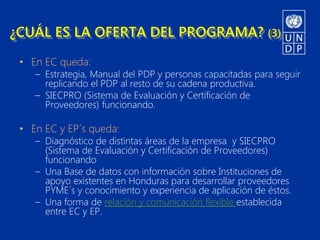 ¿CUÁL ES LA OFERTA DEL PROGRAMA? (3)

 • En EC queda:
    – Estrategia, Manual del PDP y personas capacitadas para seguir
      replicando el PDP al resto de su cadena productiva.
    – SIECPRO (Sistema de Evaluación y Certificación de
      Proveedores) funcionando.

 • En EC y EP´s queda:
    – Diagnóstico de distintas áreas de la empresa y SIECPRO
      (Sistema de Evaluación y Certificación de Proveedores)
      funcionando
    – Una Base de datos con información sobre Instituciones de
      apoyo existentes en Honduras para desarrollar proveedores
      PYME´s y conocimiento y experiencia de aplicación de éstos.
    – Una forma de relación y comunicación flexible establecida
      entre EC y EP.
 