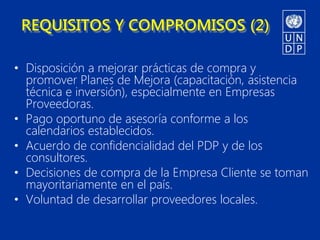 REQUISITOS Y COMPROMISOS (2)

• Disposición a mejorar prácticas de compra y
  promover Planes de Mejora (capacitación, asistencia
  técnica e inversión), especialmente en Empresas
  Proveedoras.
• Pago oportuno de asesoría conforme a los
  calendarios establecidos.
• Acuerdo de confidencialidad del PDP y de los
  consultores.
• Decisiones de compra de la Empresa Cliente se toman
  mayoritariamente en el país.
• Voluntad de desarrollar proveedores locales.
 