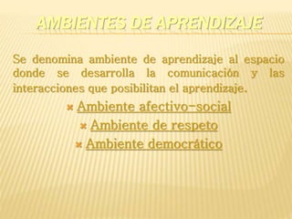 AMBIENTES DE APRENDIZAJE
Se denomina ambiente de aprendizaje al espacio
donde se desarrolla la comunicación y las
interacciones que posibilitan el aprendizaje.
 Ambiente afectivo-social
 Ambiente de respeto
 Ambiente democrático
 