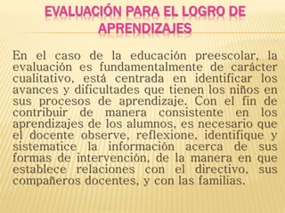 EVALUACIÓN PARA EL LOGRO DE
APRENDIZAJES
En el caso de la educación preescolar, la
evaluación es fundamentalmente de carácter
cualitativo, está centrada en identificar los
avances y dificultades que tienen los niños en
sus procesos de aprendizaje. Con el fin de
contribuir de manera consistente en los
aprendizajes de los alumnos, es necesario que
el docente observe, reflexione, identifique y
sistematice la información acerca de sus
formas de intervención, de la manera en que
establece relaciones con el directivo, sus
compañeros docentes, y con las familias.
 