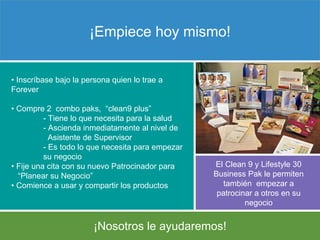 ¡ Nosotros le ayudaremos! ¡Empiece hoy mismo! •  Inscríbase bajo la persona quien lo trae a Forever  •  Compre 2  combo paks,  “clean9 plus”   - Tiene lo que necesita para la salud -  Ascienda inmediatamente al nivel de    Asistente de Supervisor   - Es  todo lo que necesita para empezar  su negocio •  Fije una cita con su nuevo Patrocinador   para  “ Planear su Negocio”  •  Comience a usar y compartir los productos   El Clean 9 y Lifestyle 30 Business Pak le  permiten también  empezar a patrocinar a otros en su negocio 