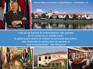 “ Una de las fuentes de enfermedades más grandes  en el mundo es un bolsillo vacío;  si usted quiere reducir el número de personas que sufren,  sólo ofrézcales la oportunidad de ganarse la  vida honradamente !”  Rex Maughan Oficina Matriz de Forever Living Products  – Scottsdale, AZ Rex Maughan,  Presidente y Fundador 