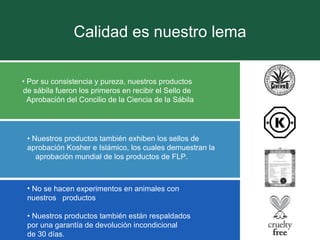 Calidad es nuestro lema •  Por su consistencia y pureza, nuestros productos  de sábila fueron los primeros en recibir el Sello de  Aprobación del Concilio de la Ciencia de la Sábila •  Nuestros productos también exhiben los sellos de  aprobación Kosher e Islámico, los cuales demuestran la  aprobación mundial de los productos de FLP. No se hacen experimentos en animales con nuestros  productos •  Nuestros productos también están respaldados  por una garantía de devolución incondicional  de 30 días. 