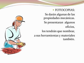  FOTOCOPIAS:
Se darán algunas de las
propiedades mecánicas.
Se presentaran algunos
oficios,
los tendrán que nombrar,
a sus herramientas y materiales
también.
 