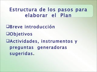 Estructura de los pasos para
       elaborar el Plan

Breve introducción
Objetivos
Actividades, instrumentos y
 preguntas generadoras
 sugeridas.
 