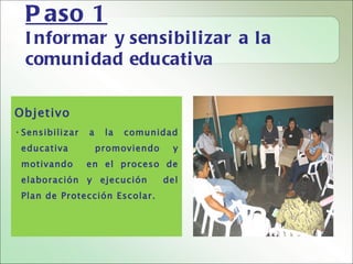 P aso 1
  I nfor mar y sensi bi li zar a la
  comuni dad educati va

Objetivo
• Sensibilizar   a    la   comunidad
 educativa           promoviendo     y
 motivando       en el proceso de
 elaboración y ejecución           del
 Plan de Protección Escolar.
 