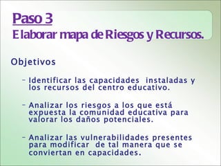 Paso 3
E laborar mapa de Riesgos y Recursos.

Objetivos

  – Identificar las capacidades instaladas y
    los recursos del centro educativo.

  – Analizar los riesgos a los que está
    expuesta la comunidad educativa para
    valorar los daños potenciales.

  – Analizar las vulnerabilidades presentes
    para modificar de tal manera que se
    conviertan en capacidades .
 
