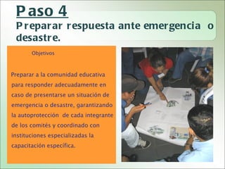 P aso 4
 P r epar ar r espuesta ante emer genci a o
 desastr e.
       Objetivos



Preparar a la comunidad educativa
para responder adecuadamente en
caso de presentarse un situación de
emergencia o desastre, garantizando
la autoprotección de cada integrante
de los comités y coordinado con
instituciones especializadas la
capacitación específica.
 