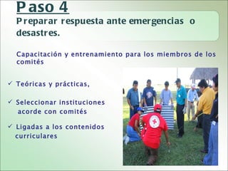 P aso 4
  P r epar ar r espuesta ante emer genci as o
  desastr es.

  Capacitación y entrenamiento para los miembros de los
  comités


 Teóricas y prácticas,

 Seleccionar instituciones
  acorde con comités

 Ligadas a los contenidos
  curriculares
 