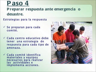 P aso 4
  P r epar ar r espuesta ante emer genci a o
  desastr e.
Estrategias para la respuesta

 Se preparan para cada
  comité.

 Cada centro educativo debe
  tener una estrategia de
  respuesta para cada tipo de
  amenaza.

 Cada comité identifica
  materiales y equipos
  necesarios para realizar
  las actividades e
  implementa acciones.
 
