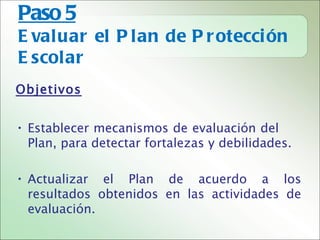 Paso 5
E valuar el P lan de P r otecci ón
E scolar
Objetivos


• Establecer mecanismos de evaluación del
  Plan, para detectar fortalezas y debilidades.

• Actualizar el Plan de acuerdo a los
  resultados obtenidos en las actividades de
  evaluación.
 
