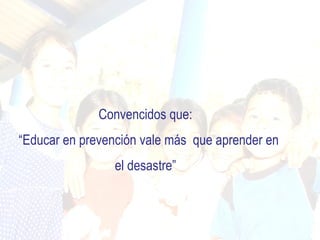 Convencidos que:
“Educar en prevención vale más que aprender en
                 el desastre”
 
