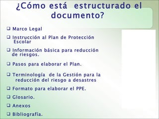 ¿ Cómo está estructurado el
                  documento?
 Marco Legal
 Instrucción al Plan de Protección
   Escolar
 Información básica para reducción
  de riesgos.

 Pasos para elaborar el Plan.

 Terminología de la Gestión para la
   reducción del riesgo a desastres
 Formato para elaborar el PPE.
 Glosario.
 Anexos
 Bibliografía.
 