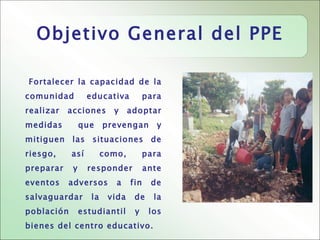 Objetivo General del PPE

Fortalecer la capacidad de la
comunidad         educativa           para
realizar   acciones       y     adoptar
medidas         que     prevengan        y
mitiguen las situaciones de
riesgo,     así         como,         para
preparar    y     responder           ante
eventos    adversos        a    fin    de
salvaguardar       la    vida    de     la
población       estudiantil      y     los
bienes del centro educativo.
 