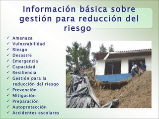 Información básica sobre
      gestión para reducción del
                riesgo
   Amenaza
   Vulnerabilidad
   Riesgo
   Desastre
   Emergencia
   Capacidad
   Resiliencia
   Gestión para la
    reducción del riesgo
   Prevención
   Mitigación
   Preparación
   Autoprotección
   Accidentes escolares
 