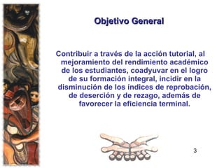 Objetivo General Contribuir a través de la acción tutorial, al mejoramiento del rendimiento académico de los estudiantes, coadyuvar en el logro de su formación integral, incidir en la disminución de los índices de reprobación, de deserción y de rezago, además de favorecer la eficiencia terminal. 3 
