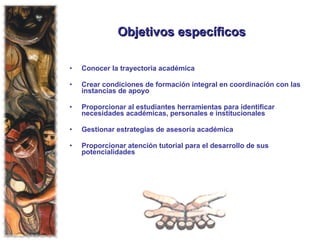 Objetivos específicos   Conocer la trayectoria académica Crear condiciones de formación integral en coordinación con las instancias de apoyo Proporcionar al estudiantes herramientas para identificar necesidades académicas, personales e institucionales Gestionar estrategias de asesoría académica Proporcionar atención tutorial para el desarrollo de sus potencialidades 