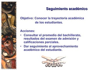 Seguimiento académico Objetivo: Conocer la trayectoria académica  de los estudiantes. Acciones:  Consultar el promedio del bachillerato, resultados del examen de admisión y calificaciones parciales. Dar seguimiento al aprovechamiento académico del estudiante. 