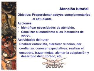 Atención tutorial Objetivo: Proporcionar apoyos complementarios al estudiante. Acciones: Identificar necesidades de atención.  Canalizar al estudiante a las instancias de apoyo. Actividades del tutor: . Realizar entrevista, clarificar relación, dar  confianza, conocer expectativas, realizar el  encuadre, trazar metas, alentar la adaptación y desarrollo del tutorado, etc. 
