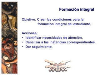 Formación integral Objetivo: Crear las condiciones para la  formación integral del estudiante. Acciones:  Identificar necesidades de atención. Canalizar a las instancias correspondientes. Dar seguimiento. 