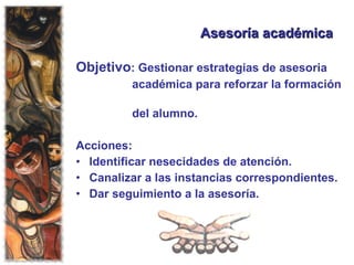 Asesoría académica Objetivo : Gestionar estrategias de asesoria académica para reforzar la formación  del alumno. Acciones: Identificar nesecidades de atención. Canalizar a las instancias correspondientes. Dar seguimiento a la asesoría. 