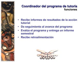 Coordinador del programa de tutoría  funciones Recibe informes de resultados de la acción tutorial Da seguimiento al avance del programa Evalúa el programa y entrega un informe semestral Recibe retroalimentación 