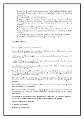  El alumno al desarrollar esta estrategia proyecta la diversidad de aprendizajes que ha
interiorizado. En este modelo se detectan los aprendizajes positivos, las situaciones
problema, las
 Estrategias utilizadas en la ejecución de tareas.
 Se pueden compartir los resultados con otros compañeros y con otros profesores.
Promociona la autonomía del estudiante y el pensamiento crítico reflexivo que por una
parte asegura el aprendizaje mínimo y por otra aquél que cada uno desea adquirir y
profundizar.
 Proporciona buenos hábitos cognitivos y sociales al alumno
 Tiene un gran componente motivador y de estímulo para los estudiantes al tratarse de un
trabajo continuado donde se van comprobando rápidamente los esfuerzos y resultados
conseguidos.
 Cuenta desde el principio con los criterios con los que serán evaluados los estudiantes.
 El portafolio es un producto personalizado, por lo que no hay dos iguales.
INCONVENIENTES:
Falta de seguridad por no estar haciéndolo bien.
Excesivo gasto de tiempo por parte del profesor y del alumno, si no se seleccionan los aspectos
claves o no se establecen mecanismos de control.
Implica un alto nivel de autodisciplina y responsabilidad por parte delalumnado No elimina otros
tipos de evaluación.
La utilización del portafolio significa para algunos profesores un cambio de estilo de enseñanza
(no tiene sentido en modelos tradicionales)
La evaluación ha de estar muy sistematizada en referencia a los objetivos y/o al avance, sino
puede ser subjetiva y tangencial.
Aunque la estructura formal de un portafolio que evalúa el aprendizaje de un alumno pueda ser
muy variada y dependa de los objetivos marcados en cada área curricular, se pueden diferenciar
los siguientes apartados en su elaboración
*Una guía o un índice de contenidos que determinará el tipo de trabajo y estrategia didáctica, que
puede estar totalmente determinado por el profesor o más abierto a una dirección por parte del
estudiante.
*Un apartado introductorio al portafolio que detalle las intenciones, creencias y punto de partida
inicial de un tema o área determinada.
*Unos temas centrales que conforman el cuerpo del portafolio y que contienen la documentación
seleccionada por el alumno que muestra el aprendizaje conseguido en cada uno de los temas
seleccionados.
*Un apartado de clausura como síntesis del aprendizaje con relación a los contenidos impartidos.
Además en la elección de un portafolio se han de concretar todos estos aspectos:
*Autoría y audiencia del portafolio
*Contenidos a desarrollar
*Objetivos y competencias
 