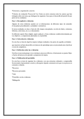 *Estructura y organización concreta
*Criterios de evaluación Proceso de Uso: Existe un cierto consenso entre los autores que han
trabajado sobre este tema, que distinguen las siguientes fases para el desarrollo del portafo lio por
parte de los estudiantes
Fase 1. Recogida de evidencias
Algunas de estas evidencias pueden ser: a) informaciones de diferentes tipos de contenido
(Conceptual, procedimental y actitudinal o normativo);
b) tareas realizadas en clase o fuera de ella (mapas conceptuales, recortes de diario, exámenes,
Informes, entrevistas, etc.) y c) documentos
En diferente soporte físico (digital, papel, audio,etc.). Estas evidencias vendrán determinadas por
Los objetivos y competencias plasmadas en el portafolio
Fase 2. Selección de evidencias
En esta fase se han de elegir los mejores trabajos realizados o las partes de aquellas actividades
que muestren un buen desarrollo en el proceso de aprendizaje para ser presentado ante elprofesor
o resto de compañeros.
Fase 3. Reflexión sobre las evidencias
Esta fase esnecesaria porque sino se incluyen procesosreflexivos el instrumento no puntos flojos
y fuertes del proceso de aprender y propuestas de mejora.
Fase 4. Publicación del portafolio
En esta fase se trata de organizar las evidencias con una estructura ordenada y comprensible
favoreciendo el pensamiento creativo y divergente dejando constancia ia de que es un proceso en
constante evolución.
*Recursos:
*Recursos personales
*Aula
*Portafolio con las evidencias
*Bibliografía
 