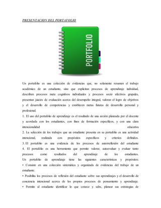 PRESENTACION DEL PORTAFOLIO
Un portafolio es una colección de evidencias que, no solamente resumen el trabajo
académico de un estudiante, sino que explicitan procesos de aprendizaje individual,
describen procesos meta cognitivos individuales y procesos socio afectivos grupales,
presentan juicios de evaluación acerca del desempeño integral, valoran el logro de objetivos
y el desarrollo de competencias y establecen metas futuras de desarrollo personal y
profesional.
1. El uso del portafolio de aprendizaje es el resultado de una acción planeada por el docente
y acordada con los estudiantes, con fines de formación específicos, y con una clara
intencionalidad educativa
2. La selección de los trabajos que un estudiante presenta en su portafolio es una actividad
intencional, realizada con propósitos específicos y criterios definidos.
3. El portafolio es una evidencia de los procesos de autorreflexión del estudiante
4. El portafolio es una herramienta que permite valorar, autoevaluar y evaluar tanto
procesos como resultados del aprendizaje de los estudiantes.
Un portafolio de aprendizaje tiene las siguientes características y propósitos:
• Consiste en una colección sistemática y organizada de evidencias del trabajo de un
estudiante.
• Posibilita los procesos de reflexión del estudiante sobre sus aprendizajes y el desarrollo de
conciencia intencional acerca de los propios procesos de pensamiento y aprendizaje.
• Permite al estudiante identificar lo que conoce y sabe, planear sus estrategias de
 