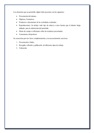 Los elementos que un portafolio digital debe presentar son los siguientes:
 Presentación del alumno.
 Objetivos Formativos.
 Productos o documentos de las actividades realizadas.
 Reproducciones: Se incluye todo tipo de enlaces u otras fuentes que el alumno haiga
utilizado para la elaboración del portafolio.
 Diario de campo o reflexiones sobre las temáticas presentadas.
 Comentarios del profesor.
Se caracteriza por tres fases complementarias y no necesariamente sucesivas:
1. Presentación e Índice.
2. Recogida, reflexión y publicación de diferentes tipos de trabajo.
3. Valoración.
 