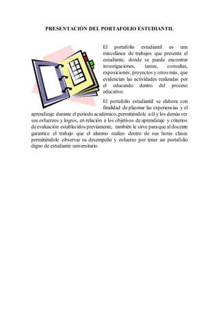 PRESENTACIÓN DEL PORTAFOLIO ESTUDIANTIL
El portafolio estudiantil es una
miscelánea de trabajos que presenta el
estudiante, donde se puede encontrar
investigaciones, tareas, consultas,
exposiciones, proyectos y otros más, que
evidencian las actividades realizadas por
el educando dentro del proceso
educativo.
El portafolio estudiantil se elabora con
finalidad de plasmar las experiencias y el
aprendizaje durante el periodo académico, permitiéndole a él y los demás ver
sus esfuerzos y logros, en relación a los objetivos de aprendizaje y criterios
deevaluación establecidos previamente, también le sirve paraque al docente
garantice el trabajo que el alumno realizo dentro de sus horas clases
permitiéndole observar su desempeño y esfuerzo por tener un portafolio
digno de estudiante universitario.
 