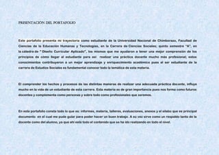 PRESENTACIÓN DEL PORTAFOLIO
Este portafolio presenta mi trayectoria como estudiante de la Universidad Nacional de Chimborazo, Facultad de
Ciencias de la Educación Humanas y Tecnologías, en la Carrera de Ciencias Sociales; quinto semestre “A”, en
la cátedra de " Diseño Curricular Aplicado", los mismos que me ayudaron a tener una mejor comprensión de los
principios de cómo llegar al estudiante para así realizar una práctica docente mucho más profesional; estos
conocimientos contribuyeron a un mejor aprendizaje y enriquecimiento académico pues al ser estudiante de la
carrera de Estudios Sociales es fundamental conocer todo la temática de esta materia.
El comprender los hechos y procesos de las distintas maneras de realizar una adecuada práctica docente, influye
mucho en la vida de un estudiante de esta carrera. Esta materia es de gran importancia pues nos forma como futuros
docentes y complementa como personas y sobre todo como profesionales que seremos.
En este portafolio consta todo lo que es: informes, materia, talleres, evaluaciones, anexos y el silabo que es principal
documento en el cual me pude guiar para poder hacer un buen trabajo. A su vez sirve como un respaldo tanto de la
docente como del alumno, ya que ahí está todo el contenido que se ha ido realizando en todo el nivel.
 