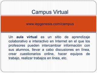 Campus Virtual
www.iepgenesis.com/campus

Un aula virtual es un sitio de aprendizaje
colaborativo e interactivo en Internet en el que los
profesores pueden intercambiar información con
sus alumnos, llevar a cabo discusiones en línea,
crear cuestionarios online, hacer equipos de
trabajo, realizar trabajos en línea, etc.

 