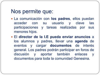 Nos permite que:
 La comunicación con los padres, ellos puedan

acceder con su usuario y clave las
participaciones y tareas realizadas por sus
menores hijos.
 El director de la I.E pueda enviar anuncios a
los alumnos y padres, llevar una agenda de
eventos y cargar documentos de interés
general. Los padres podrán participar en foros de
discusión y aportar también enlaces y
documentos para toda la comunidad Genesina.

 