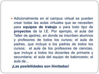  Adicionalmente en el campus virtual se pueden

crear todas las aulas virtuales que se necesiten
para equipos de trabajo o para todo tipo de
proyectos de la I.E. Por ejemplo, el aula del
Taller de ajedrez, en donde se inscriben alumnos
y profesores de todos los cursos; el aula de
padres, que incluye a los padres de todos los
cursos; el aula de los profesores de ciencias,
que incluye a todos los docentes de primaria y
secundaria; el aula del equipo de baloncesto; el
aula de...
¡Las posibilidades son ilimitadas!

 