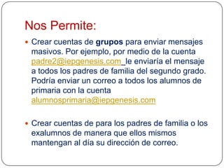 Nos Permite:
 Crear cuentas de grupos para enviar mensajes

masivos. Por ejemplo, por medio de la cuenta
padre2@iepgenesis.com le enviaría el mensaje
a todos los padres de familia del segundo grado.
Podría enviar un correo a todos los alumnos de
primaria con la cuenta
alumnosprimaria@iepgenesis.com
 Crear cuentas de para los padres de familia o los

exalumnos de manera que ellos mismos
mantengan al día su dirección de correo.

 