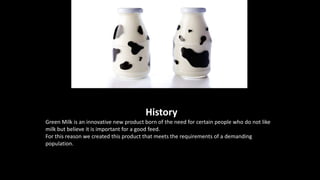 History
Green Milk is an innovative new product born of the need for certain people who do not like
milk but believe it is important for a good feed.
For this reason we created this product that meets the requirements of a demanding
population.
 