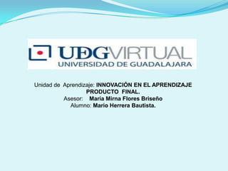 Unidad de Aprendizaje: INNOVACIÓN EN EL APRENDIZAJE
PRODUCTO FINAL.
Asesor: María Mirna Flores Briseño
Alumno: Mario Herrera Bautista.

 