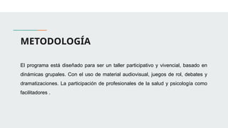 METODOLOGÍA
El programa está diseñado para ser un taller participativo y vivencial, basado en
dinámicas grupales. Con el uso de material audiovisual, juegos de rol, debates y
dramatizaciones. La participación de profesionales de la salud y psicología como
facilitadores .
 