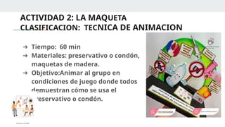 ACTIVIDAD 2: LA MAQUETA
CLASIFICACION: TECNICA DE ANIMACION
➔ Tiempo: 60 min
➔ Materiales: preservativo o condón,
maquetas de madera.
➔ Objetivo:Animar al grupo en
condiciones de juego donde todos
demuestran cómo se usa el
preservativo o condón.
 