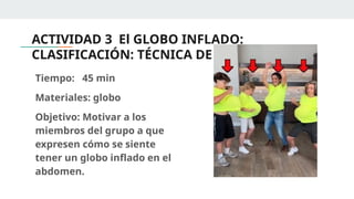 ACTIVIDAD 3 El GLOBO INFLADO:
CLASIFICACIÓN: TÉCNICA DE ANIMACIÓN.
Tiempo: 45 min
Materiales: globo
Objetivo: Motivar a los
miembros del grupo a que
expresen cómo se siente
tener un globo inflado en el
abdomen.
 