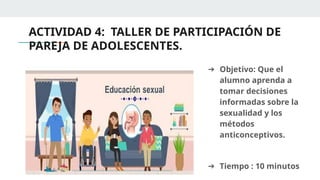 ACTIVIDAD 4: TALLER DE PARTICIPACIÓN DE
PAREJA DE ADOLESCENTES.
➔ Objetivo: Que el
alumno aprenda a
tomar decisiones
informadas sobre la
sexualidad y los
métodos
anticonceptivos.
➔ Tiempo : 10 minutos
 