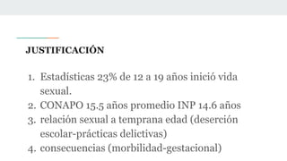 JUSTIFICACIÓN
1. Estadísticas 23% de 12 a 19 años inició vida
sexual.
2. CONAPO 15.5 años promedio INP 14.6 años
3. relación sexual a temprana edad (deserción
escolar-prácticas delictivas)
4. consecuencias (morbilidad-gestacional)
 