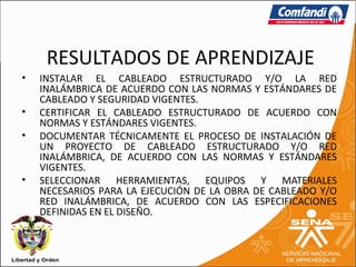 RESULTADOS DE APRENDIZAJE
•   INSTALAR EL CABLEADO ESTRUCTURADO Y/O LA RED
    INALÁMBRICA DE ACUERDO CON LAS NORMAS Y ESTÁNDARES DE
    CABLEADO Y SEGURIDAD VIGENTES.
•   CERTIFICAR EL CABLEADO ESTRUCTURADO DE ACUERDO CON
    NORMAS Y ESTÁNDARES VIGENTES.
•   DOCUMENTAR TÉCNICAMENTE EL PROCESO DE INSTALACIÓN DE
    UN PROYECTO DE CABLEADO ESTRUCTURADO Y/O RED
    INALÁMBRICA, DE ACUERDO CON LAS NORMAS Y ESTÁNDARES
    VIGENTES.
•   SELECCIONAR HERRAMIENTAS, EQUIPOS Y MATERIALES
    NECESARIOS PARA LA EJECUCIÓN DE LA OBRA DE CABLEADO Y/O
    RED INALÁMBRICA, DE ACUERDO CON LAS ESPECIFICACIONES
    DEFINIDAS EN EL DISEÑO.
 