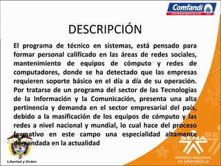 DESCRIPCIÓN
El programa de técnico en sistemas, está pensado para
formar personal calificado en las áreas de redes sociales,
mantenimiento de equipos de cómputo y redes de
computadores, donde se ha detectado que las empresas
requieren soporte básico en el día a día de su operación.
Por tratarse de un programa del sector de las Tecnologías
de la Información y la Comunicación, presenta una alta
pertinencia y demanda en el sector empresarial del país,
debido a la masificación de los equipos de cómputo y las
redes a nivel nacional y mundial, lo cual hace del proceso
formativo en este campo una especialidad altamente
demandada en la actualidad
 