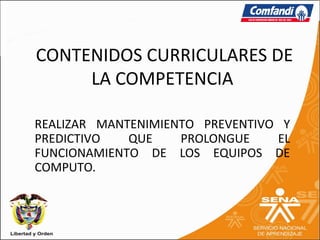 CONTENIDOS CURRICULARES DE
     LA COMPETENCIA

REALIZAR MANTENIMIENTO PREVENTIVO Y
PREDICTIVO   QUE    PROLONGUE    EL
FUNCIONAMIENTO DE LOS EQUIPOS DE
COMPUTO.
 