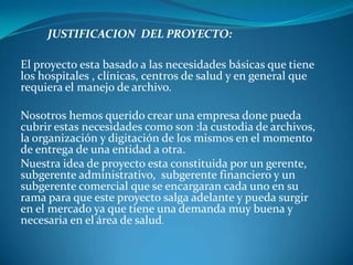 JUSTIFICACION  DEL PROYECTO:El proyecto esta basado a las necesidades básicas que tiene los hospitales , clínicas, centros de salud y en general que requiera el manejo de archivo.Nosotros hemos querido crear una empresa done pueda cubrir estas necesidades como son :la custodia de archivos, la organización y digitación de los mismos en el momento  de entrega de una entidad a otra.Nuestra idea de proyecto esta constituida por un gerente, subgerente administrativo,  subgerente financiero y un subgerente comercial que se encargaran cada uno en su rama para que este proyecto salga adelante y pueda surgir en el mercado ya que tiene una demanda muy buena y necesaria en elárea de salud.