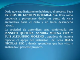 Dado que estadísticamente hablando, el proyecto Sede RVICIOS DE GESTION INTEGRAL S.A. lleva como tendencia a proyectarse desde un punto de vista archivística hacia el éxito y un buen desempeño laboral.La sociedad de aprendices sena conformada por JANNETH QUITORA, SANDRA MILENA CITA Y LUIS ALEJANDRO MORENO , agradece de manera especial el apoyo del instructor  del sena JESUSNICOLAS FEO y demás aprendices que han visto y analizado el presente proyecto.