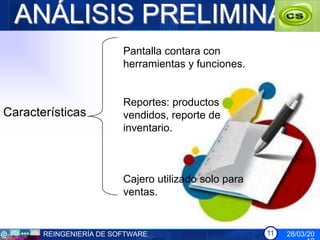 ANÁLISIS PRELIMINAR
                         Pantalla contara con
                         herramientas y funciones.


                         Reportes: productos
Características          vendidos, reporte de
                         inventario.



                         Cajero utilizado solo para
                         ventas.


       REINGENIERÍA DE SOFTWARE                       11   28/03/20
 